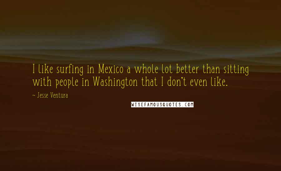 Jesse Ventura Quotes: I like surfing in Mexico a whole lot better than sitting with people in Washington that I don't even like.