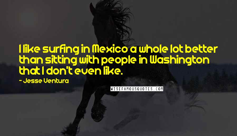 Jesse Ventura Quotes: I like surfing in Mexico a whole lot better than sitting with people in Washington that I don't even like.