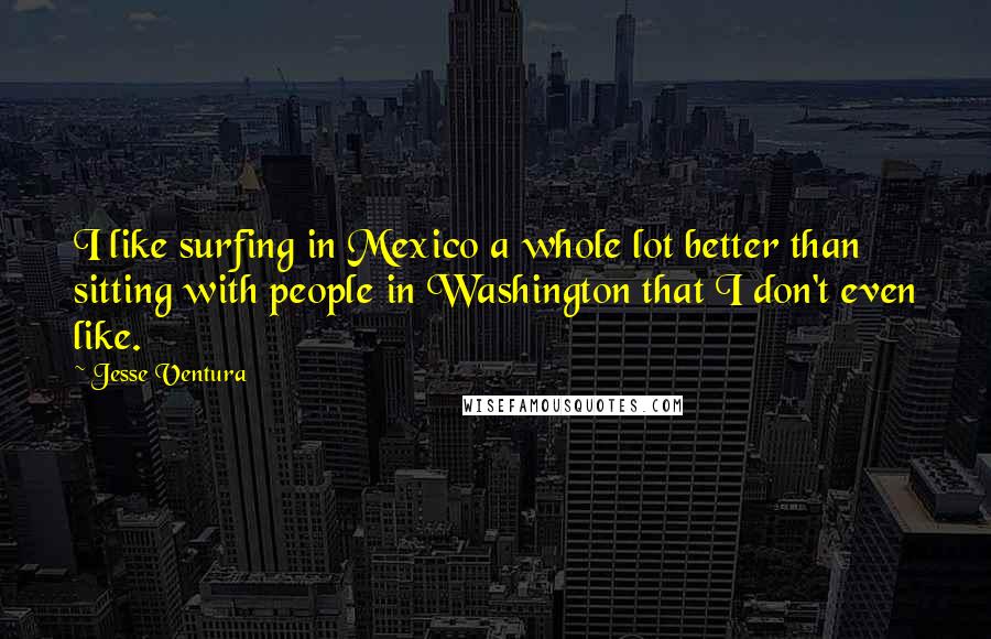 Jesse Ventura Quotes: I like surfing in Mexico a whole lot better than sitting with people in Washington that I don't even like.