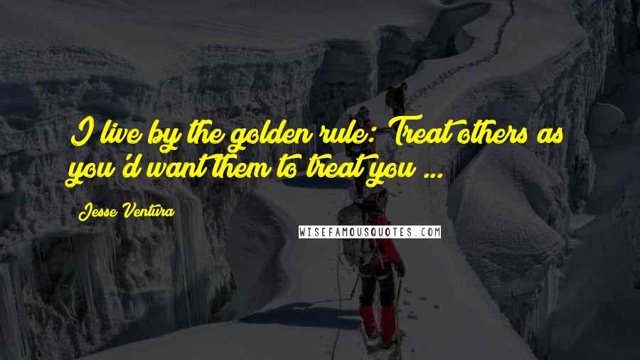 Jesse Ventura Quotes: I live by the golden rule: Treat others as you'd want them to treat you ...