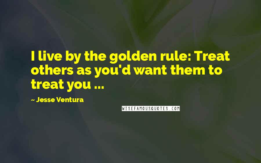 Jesse Ventura Quotes: I live by the golden rule: Treat others as you'd want them to treat you ...
