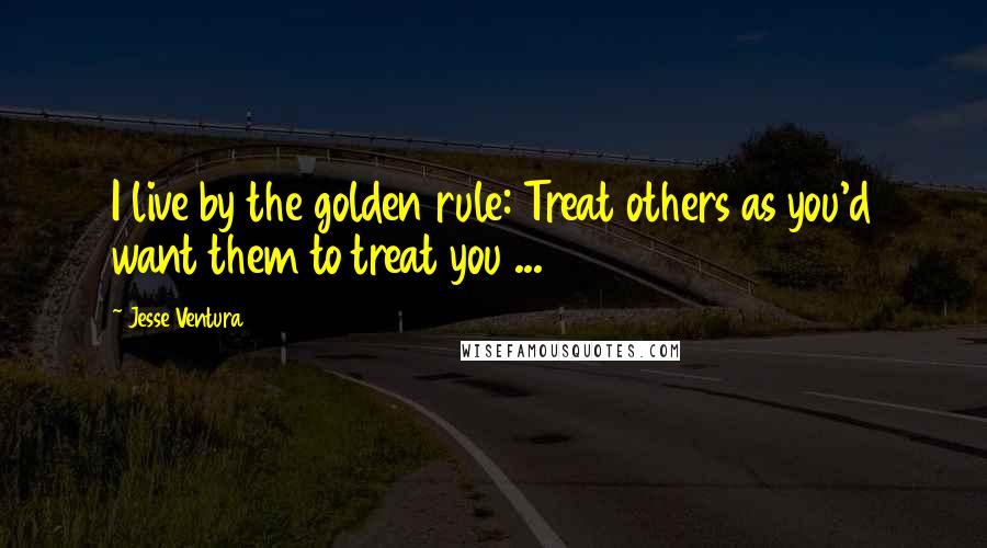 Jesse Ventura Quotes: I live by the golden rule: Treat others as you'd want them to treat you ...