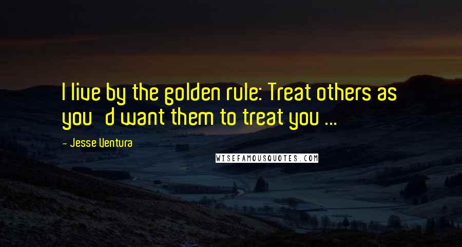 Jesse Ventura Quotes: I live by the golden rule: Treat others as you'd want them to treat you ...