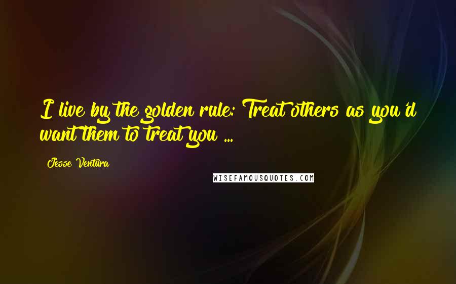 Jesse Ventura Quotes: I live by the golden rule: Treat others as you'd want them to treat you ...