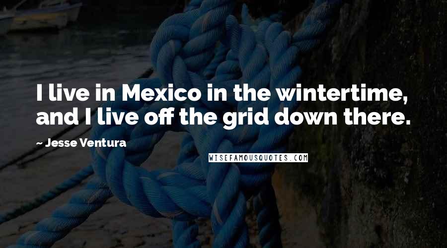 Jesse Ventura Quotes: I live in Mexico in the wintertime, and I live off the grid down there.