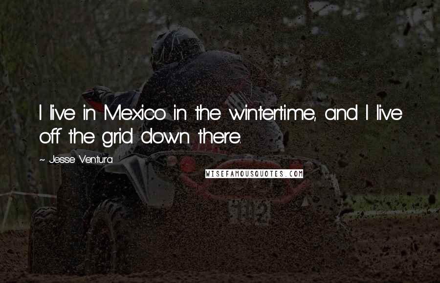 Jesse Ventura Quotes: I live in Mexico in the wintertime, and I live off the grid down there.