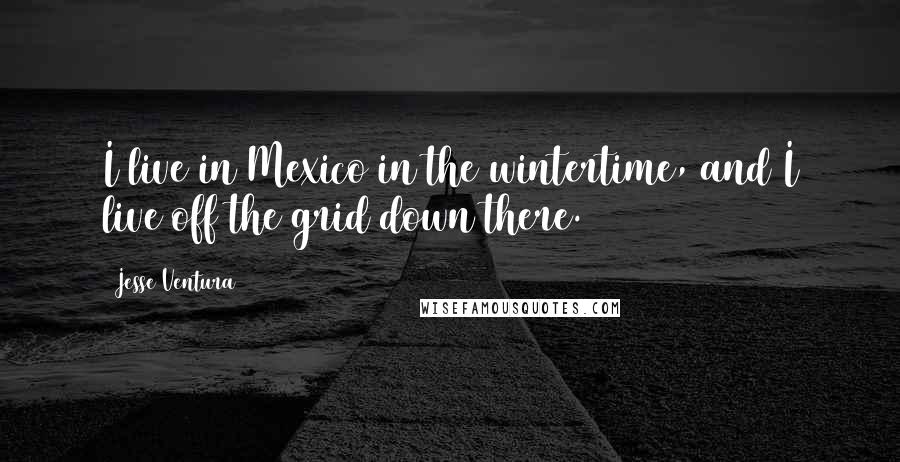 Jesse Ventura Quotes: I live in Mexico in the wintertime, and I live off the grid down there.