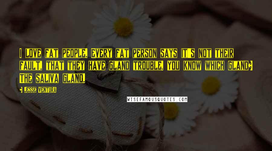 Jesse Ventura Quotes: I love fat people. Every fat person says it's not their fault, that they have gland trouble. You know which gland? The saliva gland.