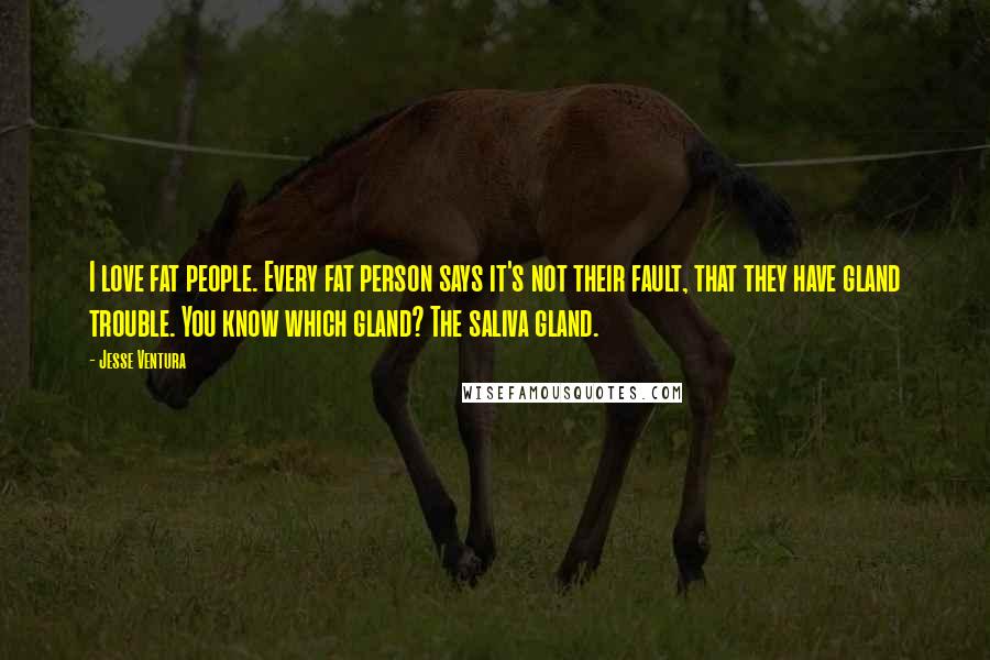 Jesse Ventura Quotes: I love fat people. Every fat person says it's not their fault, that they have gland trouble. You know which gland? The saliva gland.