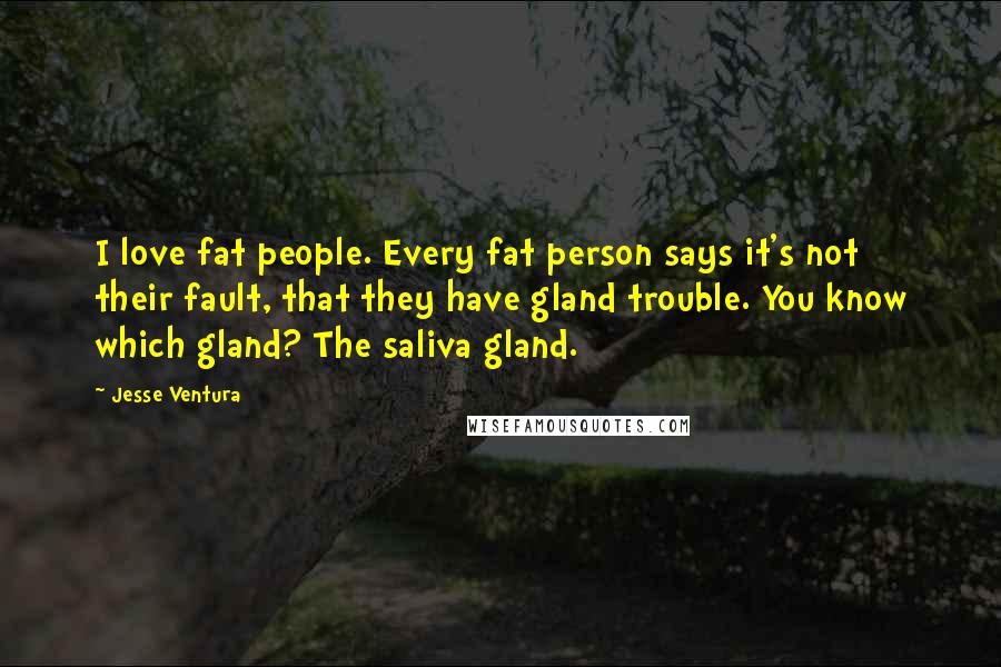 Jesse Ventura Quotes: I love fat people. Every fat person says it's not their fault, that they have gland trouble. You know which gland? The saliva gland.