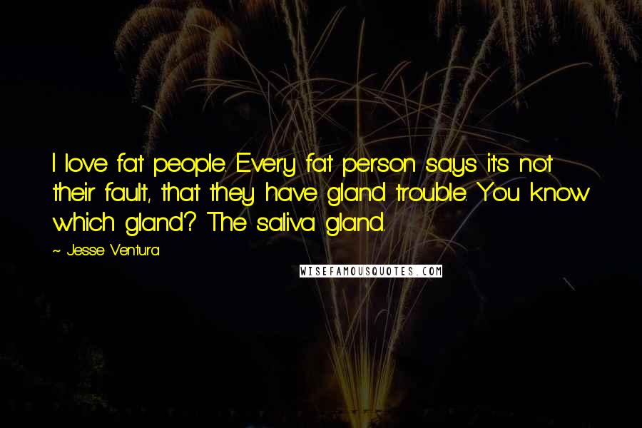 Jesse Ventura Quotes: I love fat people. Every fat person says it's not their fault, that they have gland trouble. You know which gland? The saliva gland.