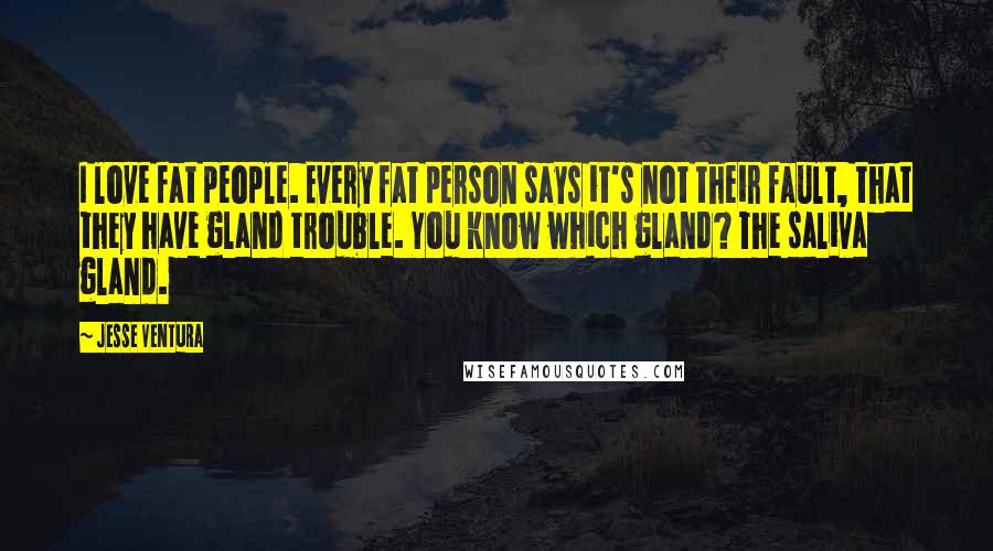 Jesse Ventura Quotes: I love fat people. Every fat person says it's not their fault, that they have gland trouble. You know which gland? The saliva gland.