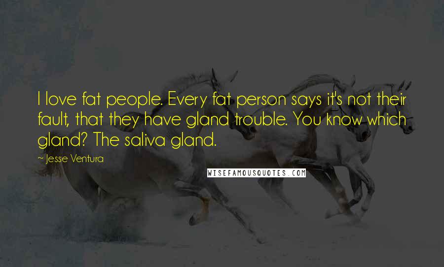 Jesse Ventura Quotes: I love fat people. Every fat person says it's not their fault, that they have gland trouble. You know which gland? The saliva gland.