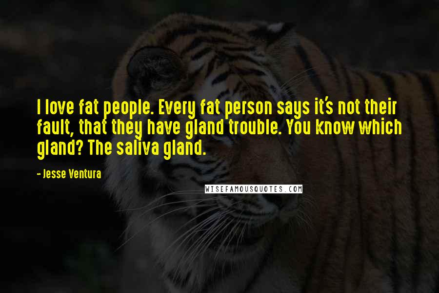 Jesse Ventura Quotes: I love fat people. Every fat person says it's not their fault, that they have gland trouble. You know which gland? The saliva gland.