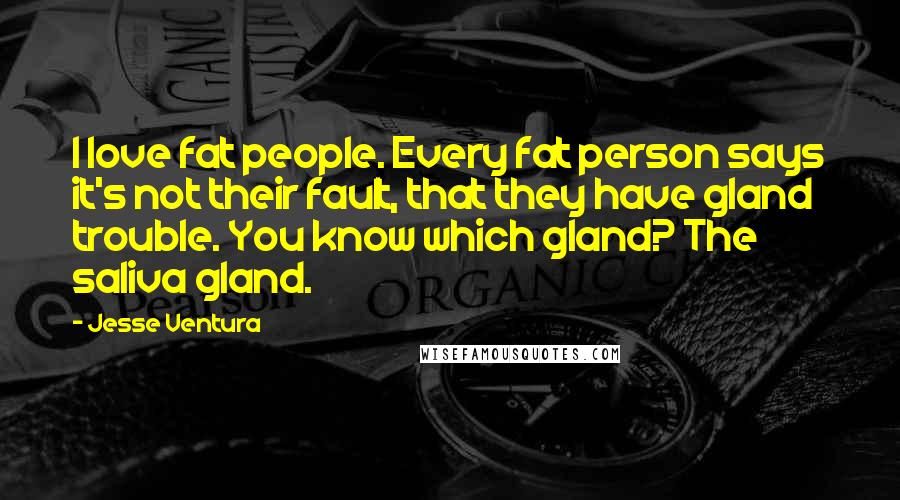 Jesse Ventura Quotes: I love fat people. Every fat person says it's not their fault, that they have gland trouble. You know which gland? The saliva gland.