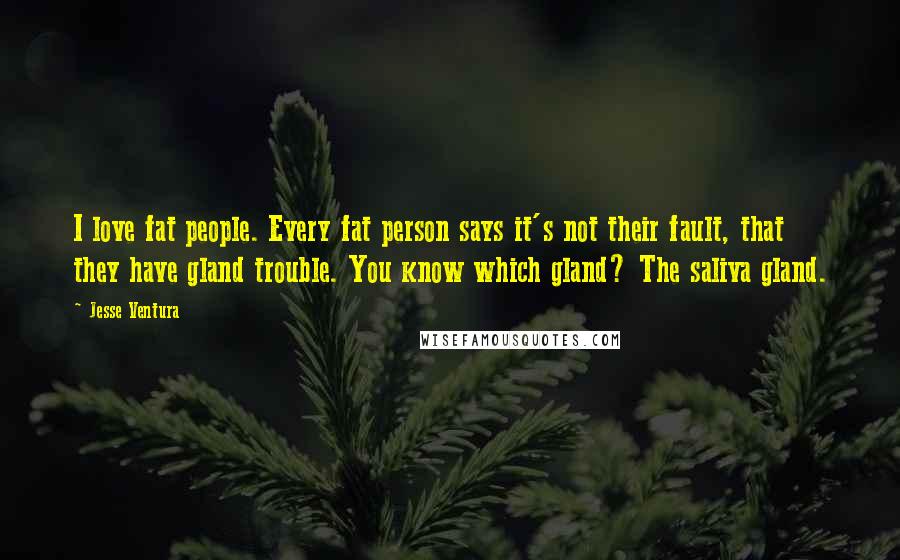 Jesse Ventura Quotes: I love fat people. Every fat person says it's not their fault, that they have gland trouble. You know which gland? The saliva gland.