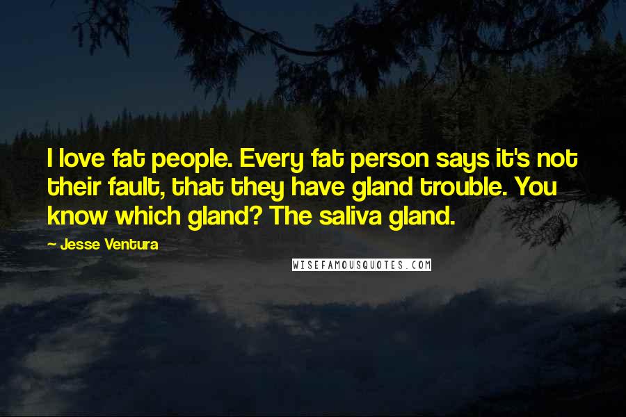 Jesse Ventura Quotes: I love fat people. Every fat person says it's not their fault, that they have gland trouble. You know which gland? The saliva gland.