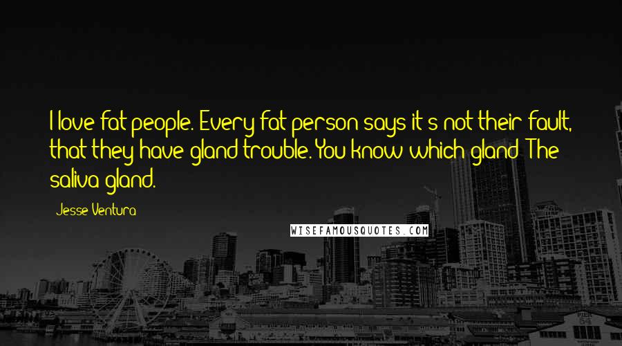 Jesse Ventura Quotes: I love fat people. Every fat person says it's not their fault, that they have gland trouble. You know which gland? The saliva gland.