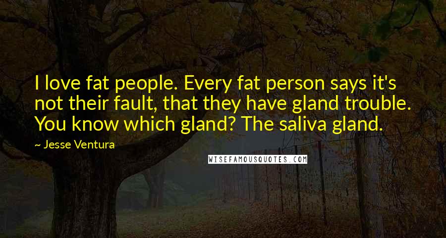 Jesse Ventura Quotes: I love fat people. Every fat person says it's not their fault, that they have gland trouble. You know which gland? The saliva gland.