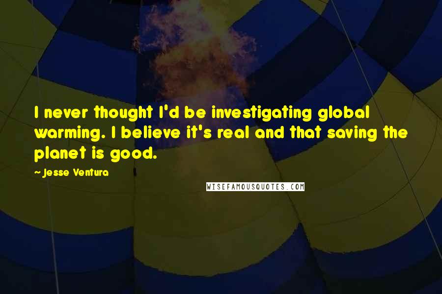 Jesse Ventura Quotes: I never thought I'd be investigating global warming. I believe it's real and that saving the planet is good.