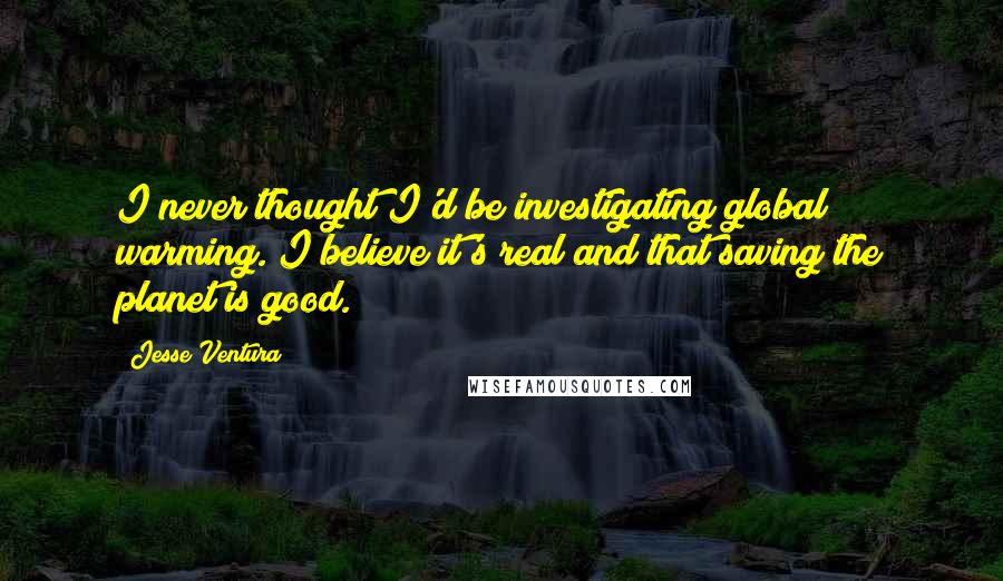 Jesse Ventura Quotes: I never thought I'd be investigating global warming. I believe it's real and that saving the planet is good.