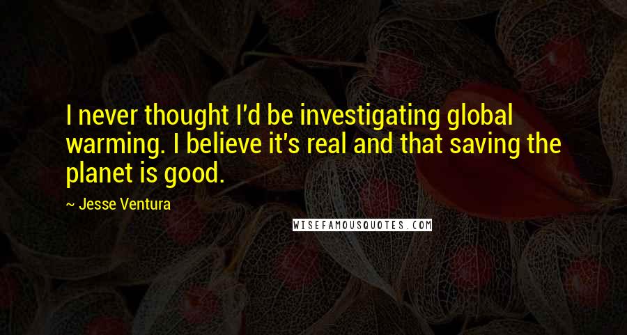 Jesse Ventura Quotes: I never thought I'd be investigating global warming. I believe it's real and that saving the planet is good.