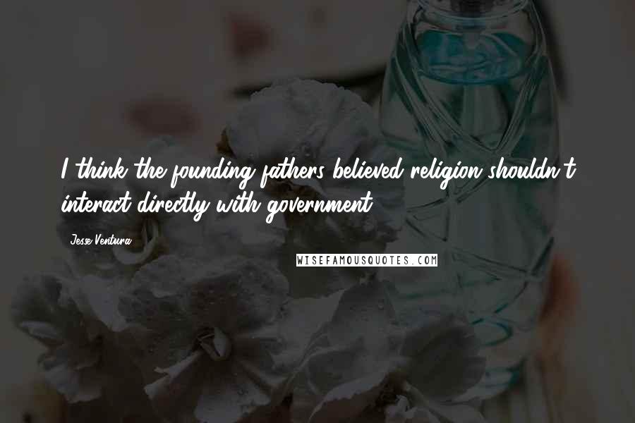 Jesse Ventura Quotes: I think the founding fathers believed religion shouldn't interact directly with government.