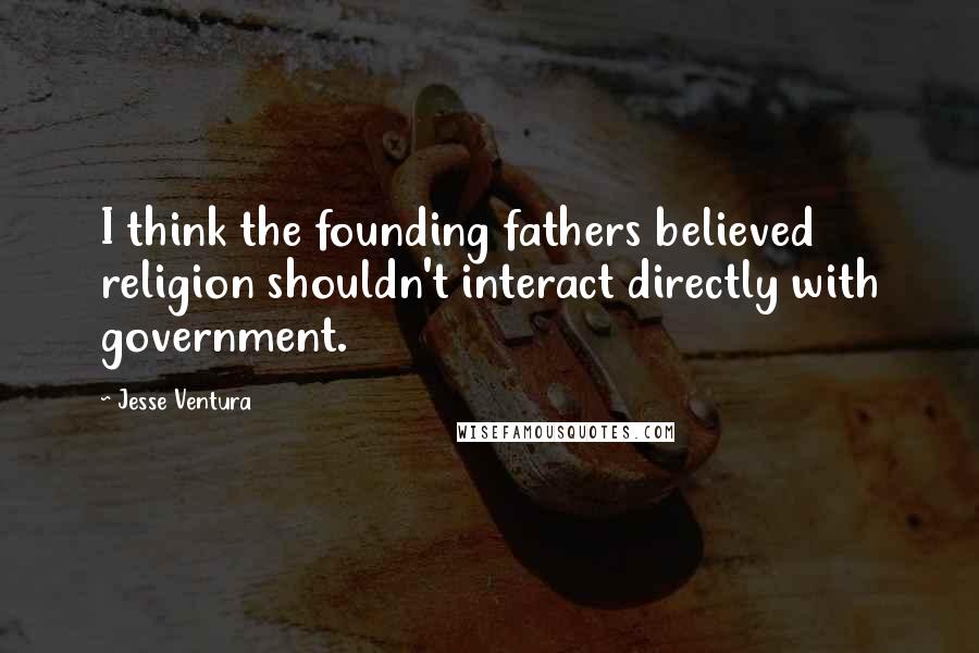 Jesse Ventura Quotes: I think the founding fathers believed religion shouldn't interact directly with government.