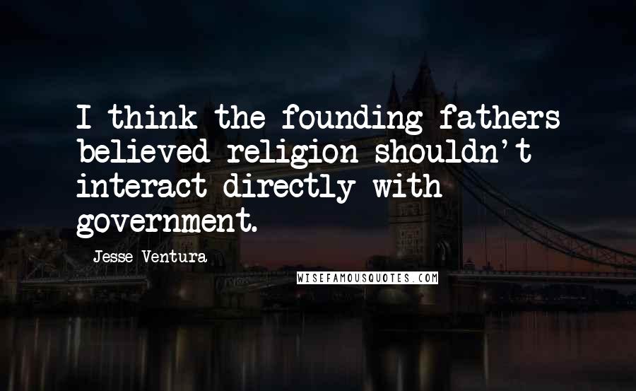 Jesse Ventura Quotes: I think the founding fathers believed religion shouldn't interact directly with government.