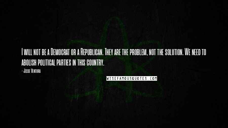 Jesse Ventura Quotes: I will not be a Democrat or a Republican. They are the problem, not the solution. We need to abolish political parties in this country.
