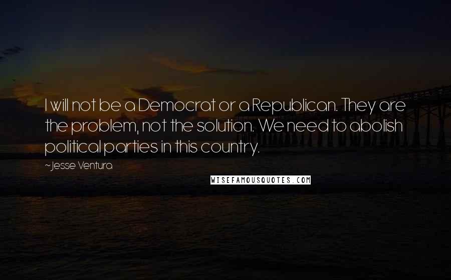 Jesse Ventura Quotes: I will not be a Democrat or a Republican. They are the problem, not the solution. We need to abolish political parties in this country.