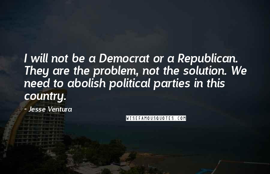 Jesse Ventura Quotes: I will not be a Democrat or a Republican. They are the problem, not the solution. We need to abolish political parties in this country.