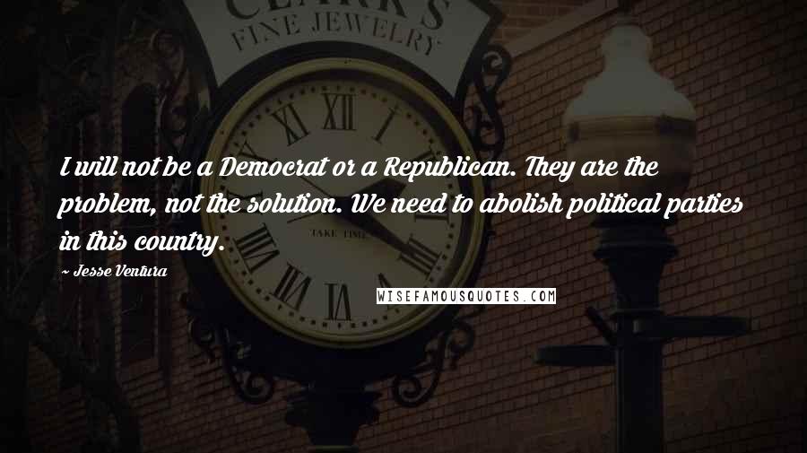 Jesse Ventura Quotes: I will not be a Democrat or a Republican. They are the problem, not the solution. We need to abolish political parties in this country.