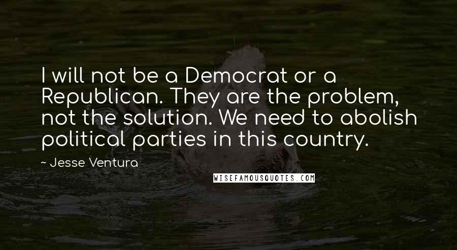 Jesse Ventura Quotes: I will not be a Democrat or a Republican. They are the problem, not the solution. We need to abolish political parties in this country.