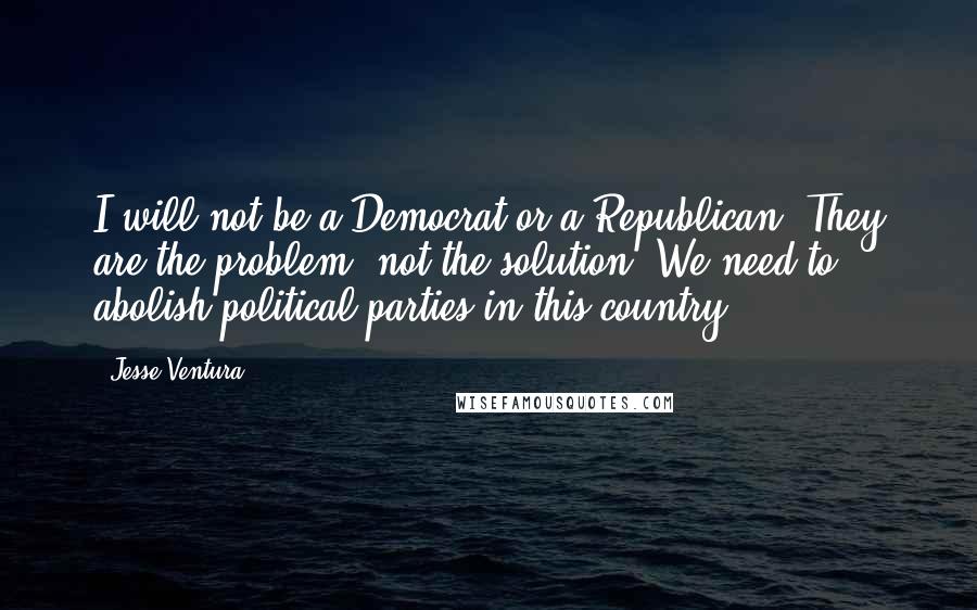 Jesse Ventura Quotes: I will not be a Democrat or a Republican. They are the problem, not the solution. We need to abolish political parties in this country.