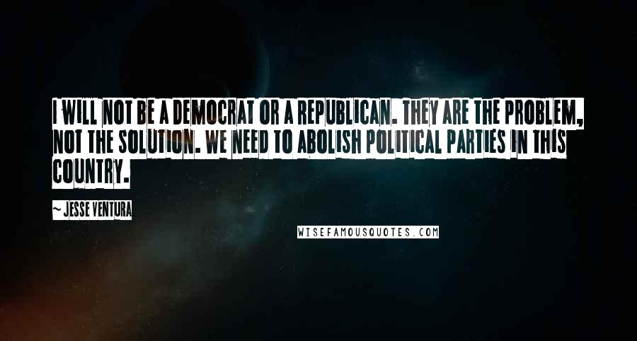 Jesse Ventura Quotes: I will not be a Democrat or a Republican. They are the problem, not the solution. We need to abolish political parties in this country.