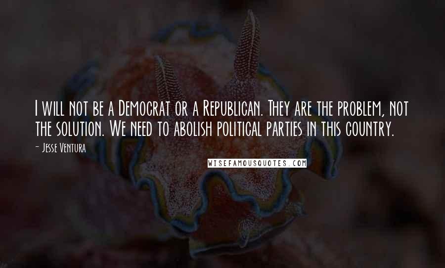 Jesse Ventura Quotes: I will not be a Democrat or a Republican. They are the problem, not the solution. We need to abolish political parties in this country.
