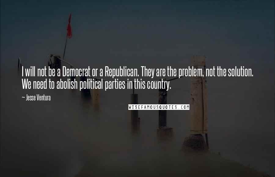 Jesse Ventura Quotes: I will not be a Democrat or a Republican. They are the problem, not the solution. We need to abolish political parties in this country.