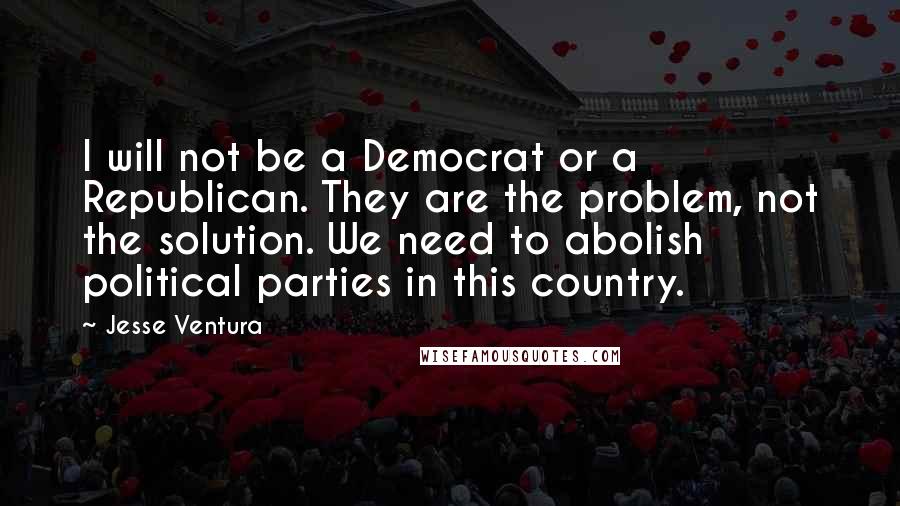 Jesse Ventura Quotes: I will not be a Democrat or a Republican. They are the problem, not the solution. We need to abolish political parties in this country.