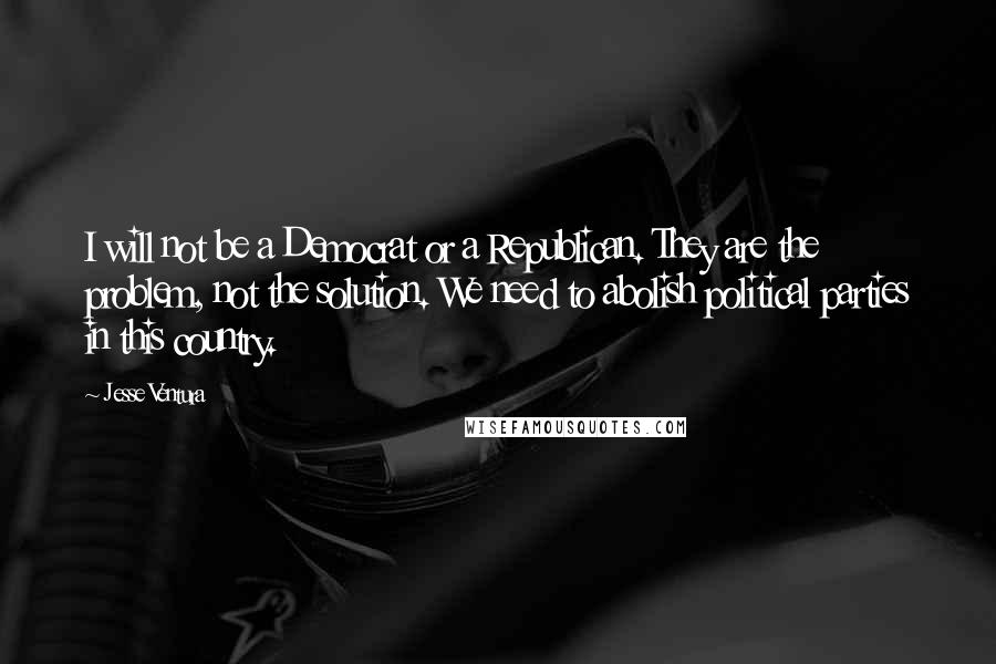 Jesse Ventura Quotes: I will not be a Democrat or a Republican. They are the problem, not the solution. We need to abolish political parties in this country.