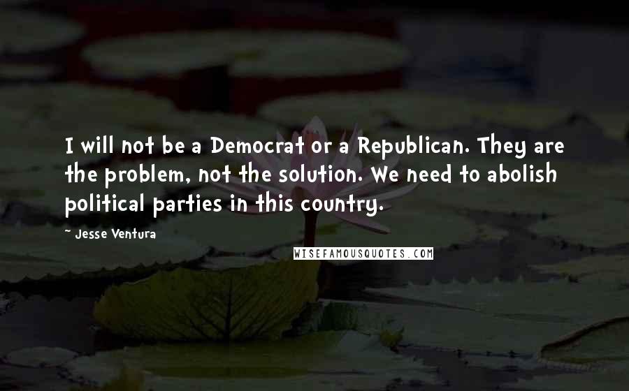 Jesse Ventura Quotes: I will not be a Democrat or a Republican. They are the problem, not the solution. We need to abolish political parties in this country.