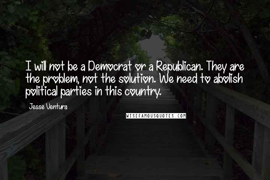 Jesse Ventura Quotes: I will not be a Democrat or a Republican. They are the problem, not the solution. We need to abolish political parties in this country.