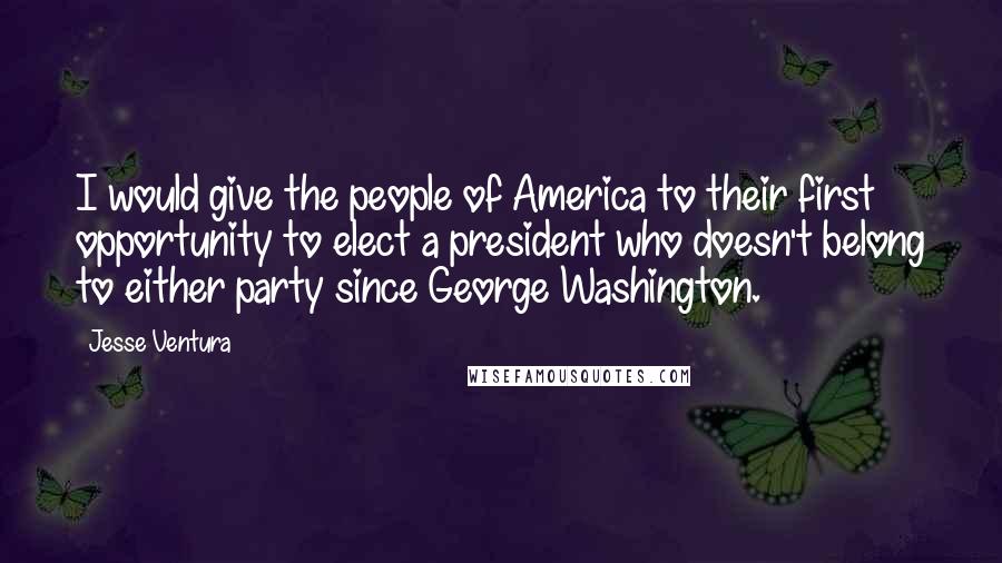 Jesse Ventura Quotes: I would give the people of America to their first opportunity to elect a president who doesn't belong to either party since George Washington.