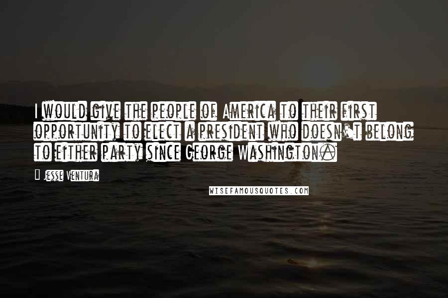 Jesse Ventura Quotes: I would give the people of America to their first opportunity to elect a president who doesn't belong to either party since George Washington.