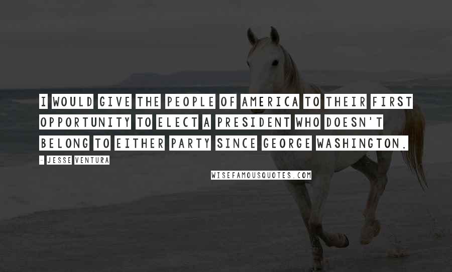 Jesse Ventura Quotes: I would give the people of America to their first opportunity to elect a president who doesn't belong to either party since George Washington.