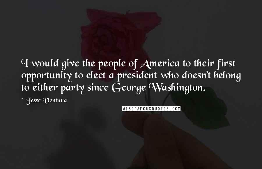 Jesse Ventura Quotes: I would give the people of America to their first opportunity to elect a president who doesn't belong to either party since George Washington.