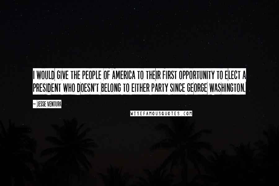 Jesse Ventura Quotes: I would give the people of America to their first opportunity to elect a president who doesn't belong to either party since George Washington.