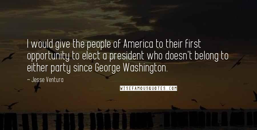 Jesse Ventura Quotes: I would give the people of America to their first opportunity to elect a president who doesn't belong to either party since George Washington.