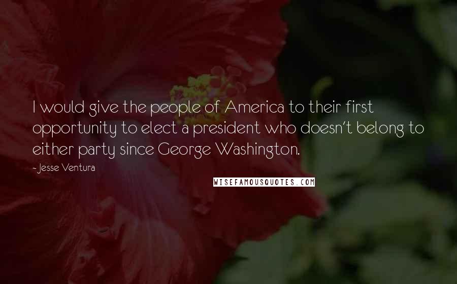 Jesse Ventura Quotes: I would give the people of America to their first opportunity to elect a president who doesn't belong to either party since George Washington.