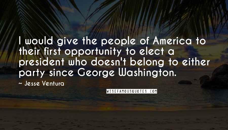 Jesse Ventura Quotes: I would give the people of America to their first opportunity to elect a president who doesn't belong to either party since George Washington.